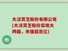 大汉灵芝股份有限公司(大汉灵芝股份实现大跨越，市值超百亿)