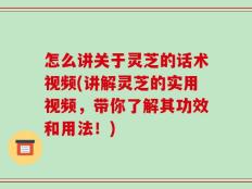 怎么讲关于灵芝的话术视频(讲解灵芝的实用视频，带你了解其功效和用法！)
