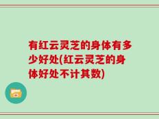 有红云灵芝的身体有多少好处(红云灵芝的身体好处不计其数)