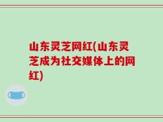 山东灵芝网红(山东灵芝成为社交媒体上的网红)