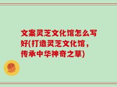 文案灵芝文化馆怎么写好(打造灵芝文化馆，传承中华神奇之草)