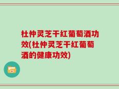 杜仲灵芝干红葡萄酒功效(杜仲灵芝干红葡萄酒的健康功效)