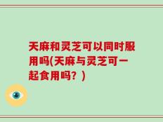 天麻和灵芝可以同时服用吗(天麻与灵芝可一起食用吗？)