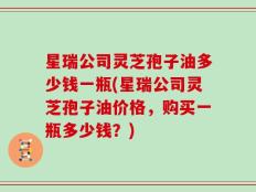 星瑞公司灵芝孢子油多少钱一瓶(星瑞公司灵芝孢子油价格，购买一瓶多少钱？)