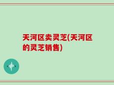 天河区卖灵芝(天河区的灵芝销售)