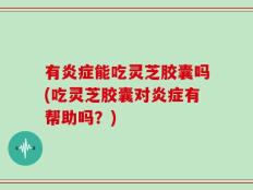 有炎症能吃灵芝胶囊吗(吃灵芝胶囊对炎症有帮助吗？)