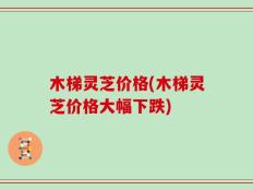 木梯灵芝价格(木梯灵芝价格大幅下跌)