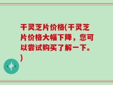 干灵芝片价格(干灵芝片价格大幅下降，您可以尝试购买了解一下。)