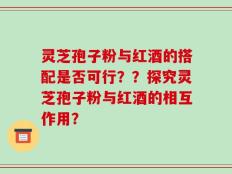 灵芝孢子粉与红酒的搭配是否可行？？探究灵芝孢子粉与红酒的相互作用？