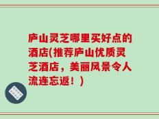 庐山灵芝哪里买好点的酒店(推荐庐山优质灵芝酒店，美丽风景令人流连忘返！)