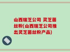 山西瑞芝公司 灵芝菌丝粉(山西瑞芝公司推出灵芝菌丝粉产品)