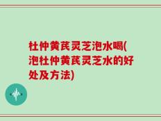 杜仲黄芪灵芝泡水喝(泡杜仲黄芪灵芝水的好处及方法)