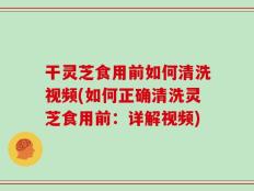干灵芝食用前如何清洗视频(如何正确清洗灵芝食用前：详解视频)