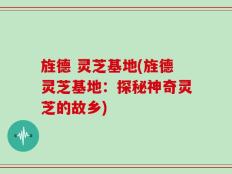 旌德 灵芝基地(旌德灵芝基地：探秘神奇灵芝的故乡)