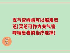 支气管哮喘可以服用灵芝(灵芝可作为支气管哮喘患者的治疗选择)