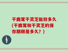 干鹿茸干灵芝能放多久(干鹿茸和干灵芝的保存期限是多久？)