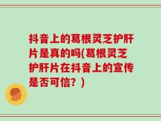 抖音上的葛根灵芝护肝片是真的吗(葛根灵芝护肝片在抖音上的宣传是否可信？)