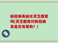 新冠病毒能吃灵芝鹿茸吗(灵芝鹿茸对新冠病毒是否有帮助？)