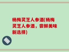 杨梅灵芝人参酒(杨梅灵芝人参酒，尝鲜美味新选择)