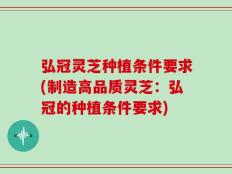 弘冠灵芝种植条件要求(制造高品质灵芝：弘冠的种植条件要求)