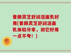 昔颜灵芝舒润洁面乳好用(昔颜灵芝舒润洁面乳体验分享，说它好用一点不夸！)