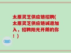 太原灵芝供应链招聘(太原灵芝供应链诚邀加入，招聘阳光开朗的你！)
