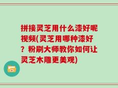 拼接灵芝用什么漆好呢视频(灵芝用哪种漆好？粉刷大师教你如何让灵芝木雕更美观)