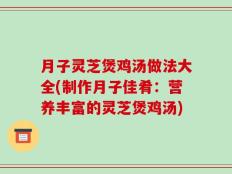 月子灵芝煲鸡汤做法大全(制作月子佳肴：营养丰富的灵芝煲鸡汤)