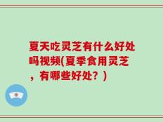 夏天吃灵芝有什么好处吗视频(夏季食用灵芝，有哪些好处？)