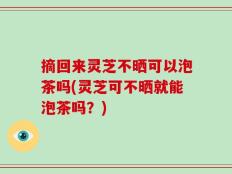 摘回来灵芝不晒可以泡茶吗(灵芝可不晒就能泡茶吗？)