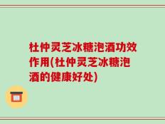 杜仲灵芝冰糖泡酒功效作用(杜仲灵芝冰糖泡酒的健康好处)