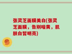 张灵芝面膜美白(张灵芝面膜，告别暗黄，肌肤白皙明亮)