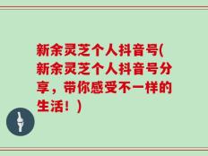 新余灵芝个人抖音号(新余灵芝个人抖音号分享，带你感受不一样的生活！)