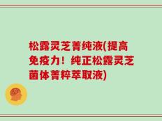 松露灵芝菁纯液(提高免疫力！纯正松露灵芝菌体菁粹萃取液)