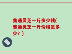 普通灵芝一斤多少钱(普通灵芝一斤价格是多少？)