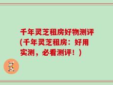 千年灵芝租房好物测评(千年灵芝租房：好用实测，必看测评！)