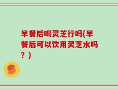 早餐后喝灵芝行吗(早餐后可以饮用灵芝水吗？)