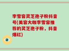 李雪容灵芝孢子粉抖音号(美容大咖李雪容推荐的灵芝孢子粉，抖音爆红)