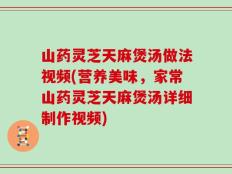 山药灵芝天麻煲汤做法视频(营养美味，家常山药灵芝天麻煲汤详细制作视频)