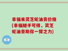 幸福来灵芝蛇油膏价格(幸福随手可得，灵芝蛇油膏助你一臂之力)