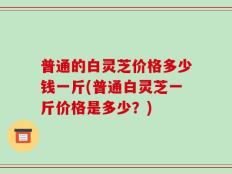 普通的白灵芝价格多少钱一斤(普通白灵芝一斤价格是多少？)