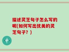 描述灵芝句子怎么写的呢(如何写出优美的灵芝句子？)