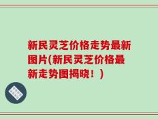 新民灵芝价格走势最新图片(新民灵芝价格最新走势图揭晓！)