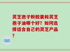 灵芝孢子粉胶囊和灵芝孢子油哪个好？如何选择适合自己的灵芝产品？