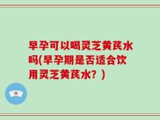 早孕可以喝灵芝黄芪水吗(早孕期是否适合饮用灵芝黄芪水？)