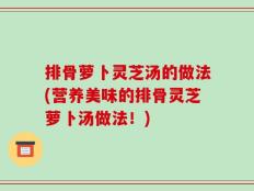 排骨萝卜灵芝汤的做法(营养美味的排骨灵芝萝卜汤做法！)