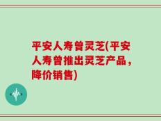 平安人寿曾灵芝(平安人寿曾推出灵芝产品，降价销售)