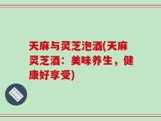 天麻与灵芝泡酒(天麻灵芝酒：美味养生，健康好享受)