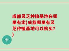 成都灵芝种植基地在哪里有卖(成都哪里有灵芝种植基地可以购买？)