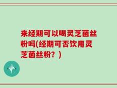 来经期可以喝灵芝菌丝粉吗(经期可否饮用灵芝菌丝粉？)